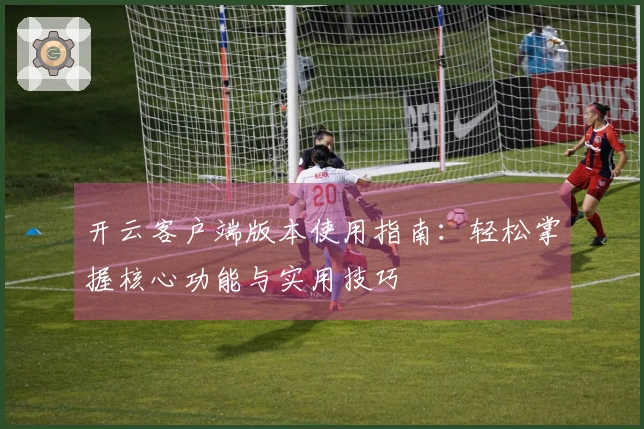 开云客户端版本使用指南：轻松掌握核心功能与实用技巧
