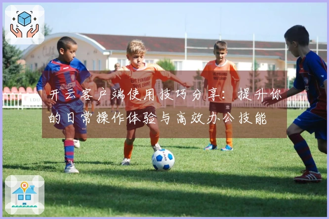 开云客户端使用技巧分享：提升你的日常操作体验与高效办公技能
