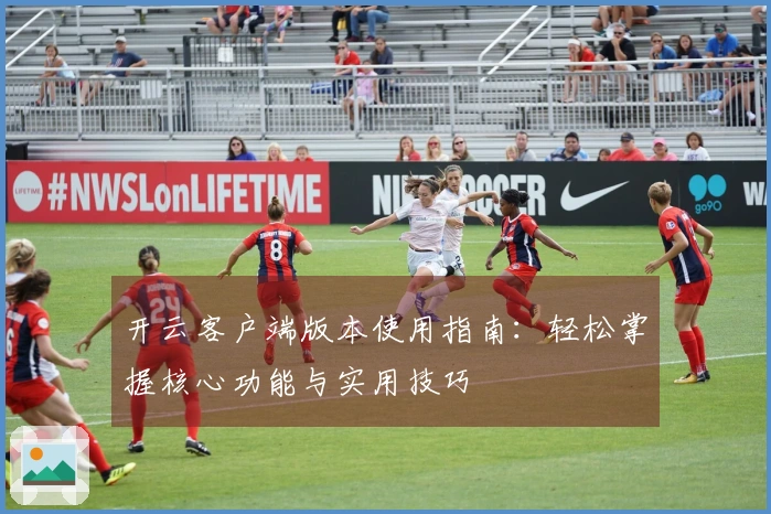 开云客户端版本使用指南：轻松掌握核心功能与实用技巧